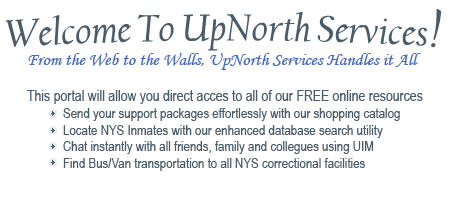 Welcome to The UpNorth Resources Portal. From the Web to the Walls, Up North Services handles it all. Our goal is to provide you with a convenient method of shopping for incarcerated persons. Here you can browse our catalog of high quality products, specifically selected for their adherence with New York State DOC regulations. We also offer a host of communication services, with many more to come in the near future. We welcome you to create a free membership account and see all that we have to offer.